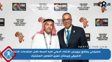 مصيلحي يجتمع برئيس الاتحاد الدولي لكرة السلة خلال اجتماعات الاتحاد الأفريقي ويبحثان تعزيز التعاون المشترك